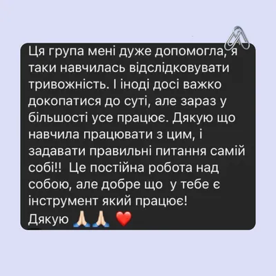 Ця група мені дуже допомогла, я таки навчилась відслідковувати тривожність. І іноді досі важко докопатися до суті, але зараз у більшості усе працює. Дякую що навчила працювати з цим, і задавати правильні питання самій собі!! Це постійна робота над собою, але добре що у тебе є інструмент який працює! Дякую